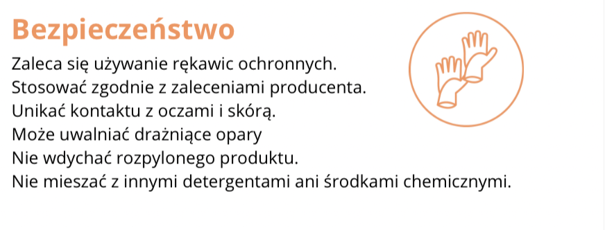 FRAGMENT ETYKIETY INFORMACYJNEJ
Bezpieczeństwo
Zaleca się używanie rękawic ochronnych.
Stosować zgodnie z zaleceniami producenta.
Unikać kontaktu z oczami i skórą.
Może uwalniać drażniące opary.
Nie wdychać rozpylonego produktu.
Nie mieszać z innymi detergentami ani środkami chemicznymi.