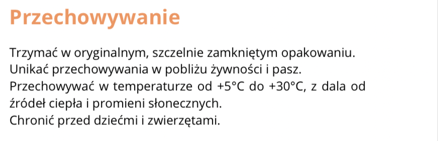 FRAGMENT ETYKIETY INFORMACYJNEJ
Przechowywanie
Trzymać w oryginalnym, szczelnie zamkniętym opakowaniu.
Unikać przechowywania w pobliżu żywności i pasz.
Przechowywać w temperaturze od +5*C do +30*C, z dala od źródeł ciepła i promieni słonecznych.
Chronić przed dziećmi i zwierzętami.