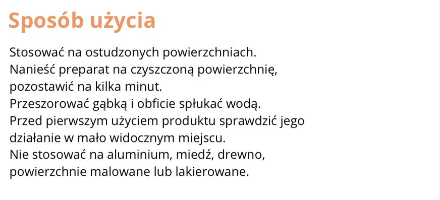 FRAGMENT ETYKIETY INFORMACYJNEJ
Sposób użycia
Stosować na ostudzonych powierzchniach.
Nanieść preparat na czyszczoną powierzchnię, pozostawić na kilka minut.
Przeszorować gąbką i obficie spłukać wodą.
Przed pierwszym użyciem produktu sprawdzić jego działanie w mało widocznym miejscu.
Nie stosować na aluminium, miedź, drewno, powierzchnie malowane lub lakierowane.