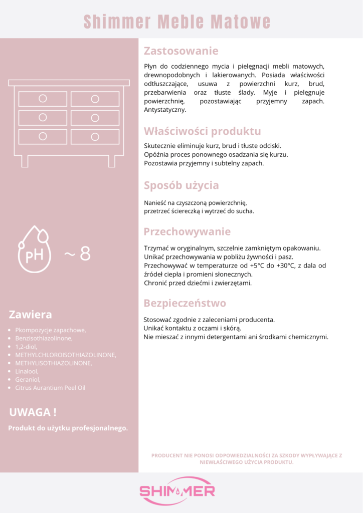 Ulotka Shimmer Meble Matowe
Zawiera:
Pkompozycje zapachowe, Benzisothiazolinone, 1,2-diol, METHYLCHLOROISOTHIAZOLINONE, METHYLISOTHIAZOLINONE, Linalool, Geraniol, Citrus Aurantium Peel Oil.
UWAGA! Produkt do użytku profesjonalnego.