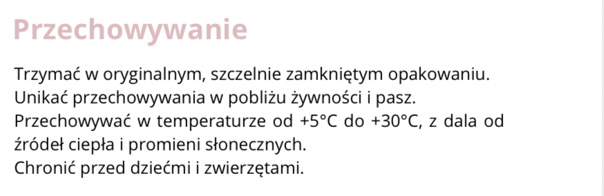 FRAGMENT ETYKIETY INFORMACYJNEJ
Przechowywanie. Trzymać w oryginalnym, szczelnie zamkniętym opakowaniu. Unikać przechowywania w pobliżu żywności i pasz.
Przechowywać w temperaturze od +5*C do 30*C, z dala od źródeł ciepła i promieni słonecznych. Chronić przed dziećmi i zwierzętami.