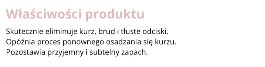 FRAGMENT ETYKIETY INFORMACYJNEJ
Właściwości produktu. Skutecznie eliminuje kurz, brud i tłuste odciski. Opóźnia proces ponownego osadzania się kurzu.
Pozostawia przyjemny i subtelny zapach.