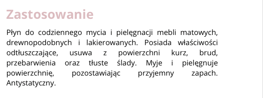 FRAGMENT ETYKIETY INFORMACYJNEJ
Zastosowanie. Płyn do codziennego mycia i pielęgnacji mebli matowych, drewnopodobnych i lakierowanych. Posiada właściwości odtłuszczające, usuwa z powierzchni kurz, brud, przebarwienia oraz tłuste ślady. Myje i pielęgnuje powierzchnię, pozostawiając przyjemny zapach. Antystatyczny.